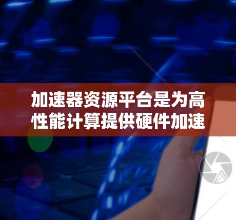 加速器资源平台是为高性能计算提供硬件加速服务的云平台，集成了多种硬件加速资源和管理功能，广泛应用于科学模拟、人工智能、边缘计算等多个领域。以下是对加速器资源平台的详细分析和总结