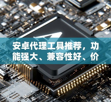 安卓代理工具推荐，功能强大、兼容性好、价格合适