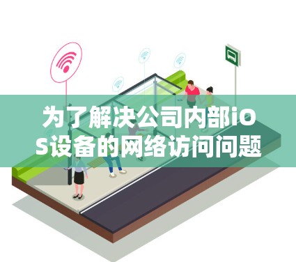 为了解决公司内部iOS设备的网络访问问题，可以按照以下步骤进行实施
